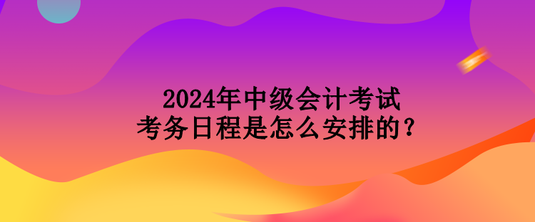 2024年中級(jí)會(huì)計(jì)考試考務(wù)日程是怎么安排的？