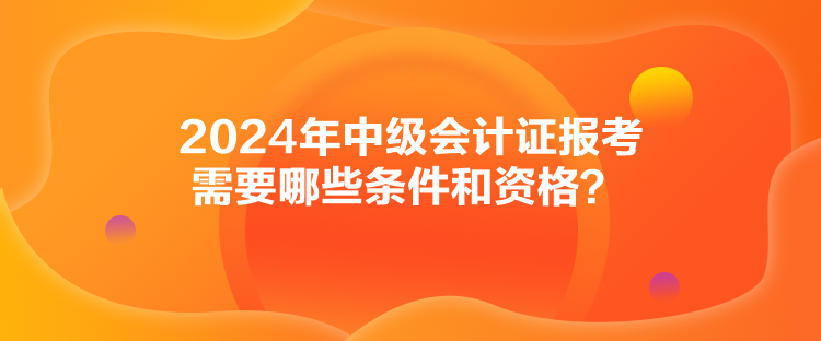 2024年中級會計證報考需要哪些條件和資格？