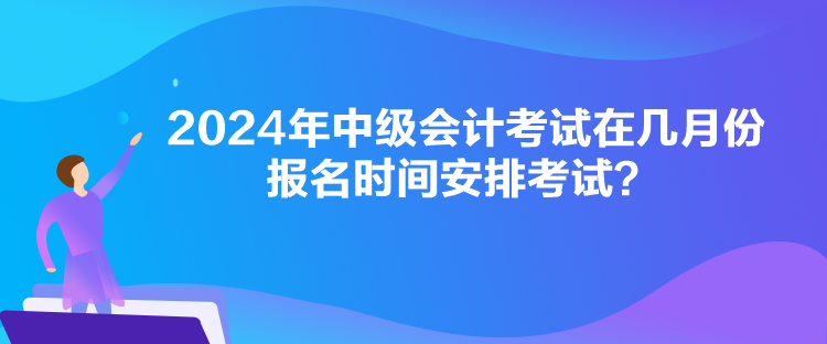 2024年中級會計考試在幾月份報名時間安排考試？