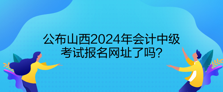 公布山西2024年會計中級考試報名網(wǎng)址了嗎？