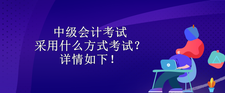 中級會計考試采用什么方式考試？詳情如下！