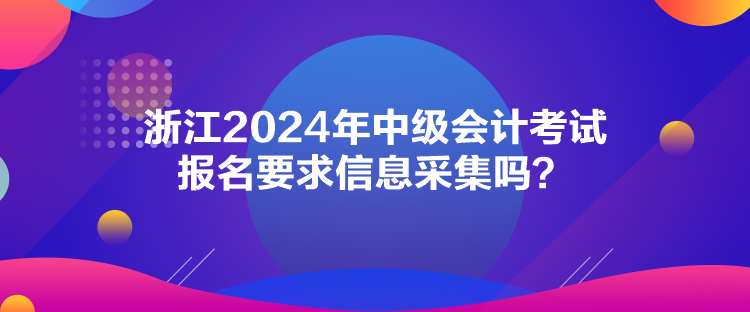 浙江2024年中級會計考試報名要求信息采集嗎？