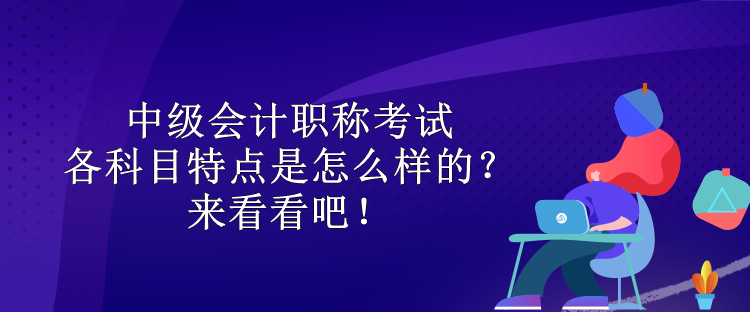 中級會計職稱考試各科目特點是怎么樣的？來看看吧！