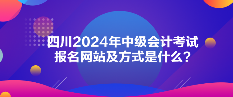 四川2024年中級會計考試報名網(wǎng)站及方式是什么？