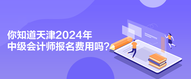 你知道天津2024年中級會計師報名費用嗎？