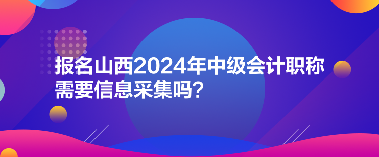 報名山西2024年中級會計職稱需要信息采集嗎？