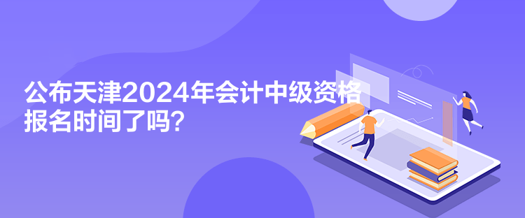 公布天津2024年會計中級資格報名時間了嗎？