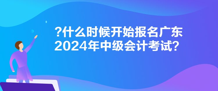 什么時候開始報名廣東2024年中級會計考試？