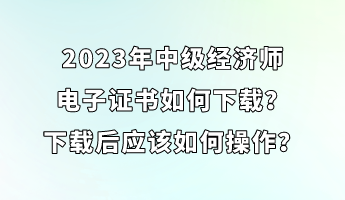 2023年中級經(jīng)濟師電子證書如何下載？下載后應(yīng)該如何操作？