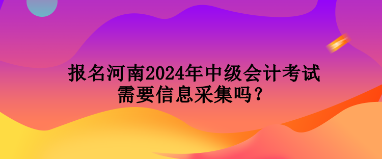 報(bào)名河南2024年中級(jí)會(huì)計(jì)考試需要信息采集嗎？