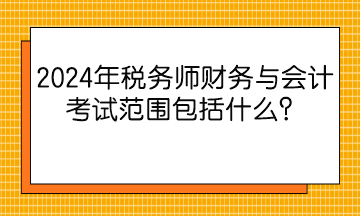 2024年稅務師財務與會計考試范圍包括什么？