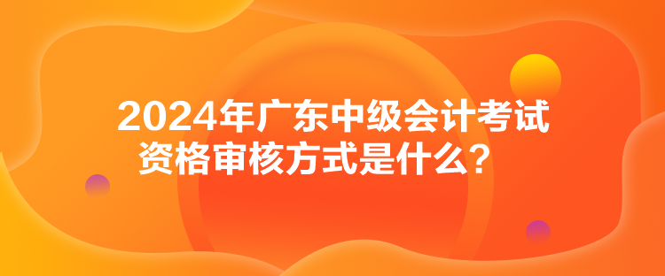 2024年廣東中級會計考試資格審核方式是什么？