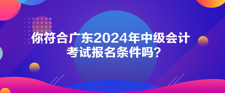 你符合廣東2024年中級會計考試報名條件嗎？