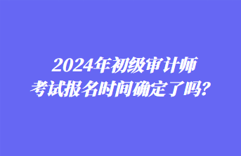 2024年初級(jí)審計(jì)師考試報(bào)名時(shí)間確定了嗎？