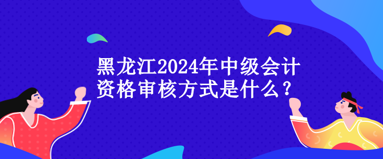 黑龍江2024年中級(jí)會(huì)計(jì)資格審核方式是什么？