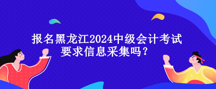 報(bào)名黑龍江2024中級會計(jì)考試要求信息采集嗎？