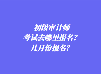 初級審計師考試去哪里報名？幾月份報名？