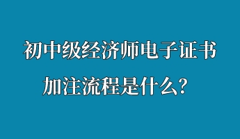 初中級經(jīng)濟(jì)師電子證書加注流程是什么？