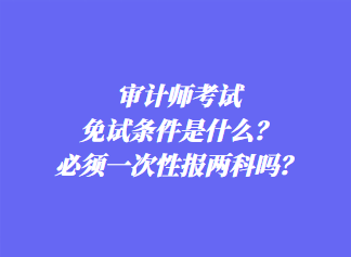 審計師考試免試條件是什么？必須一次性報兩科嗎？