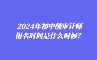 2024年初中級(jí)審計(jì)師報(bào)名時(shí)間是什么時(shí)候？