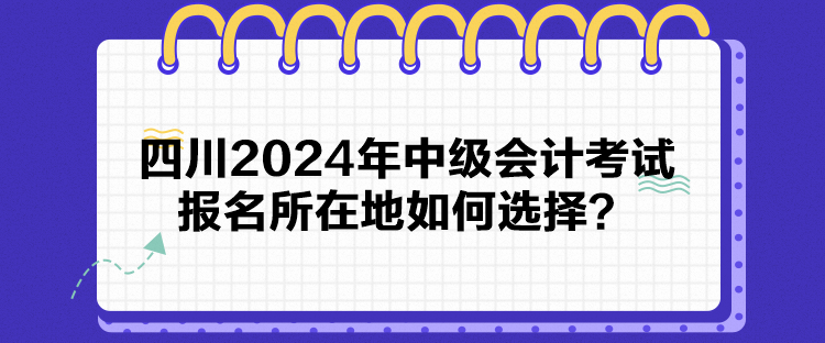 四川2024年中級會計考試報名所在地如何選擇？