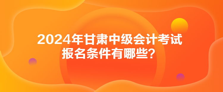 2024年甘肅中級會計考試報名條件有哪些？