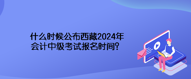 什么時候公布西藏2024年會計中級考試報名時間？