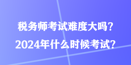 稅務師考試難度大嗎？2024年什么時候考試？