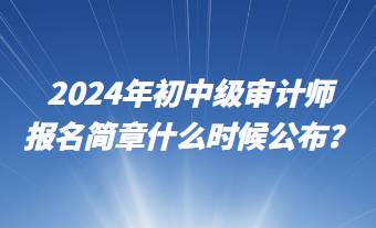 2024年初中級(jí)審計(jì)師報(bào)名簡(jiǎn)章什么時(shí)候公布？