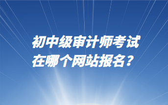 初中級(jí)審計(jì)師考試在哪個(gè)網(wǎng)站報(bào)名？