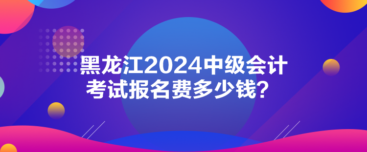 黑龍江2024中級會計考試報名費多少錢？