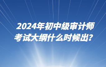 2024年初中級(jí)審計(jì)師考試大綱什么時(shí)候出？