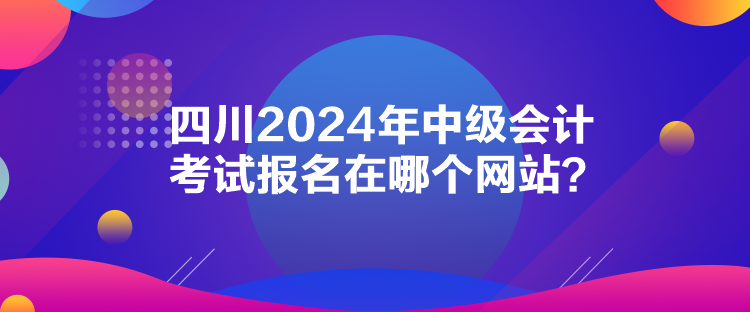 四川2024年中級(jí)會(huì)計(jì)考試報(bào)名在哪個(gè)網(wǎng)站？