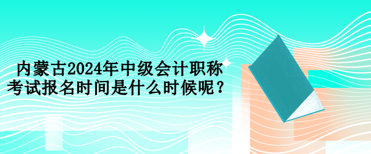 內(nèi)蒙古2024年中級會計(jì)職稱考試報名時間是什么時候呢？