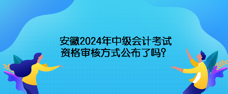 安徽2024年中級會計考試資格審核方式公布了嗎？