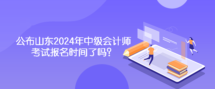 公布山東2024年中級會計師考試報名時間了嗎？