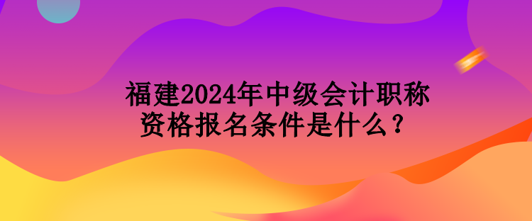 福建2024年中級(jí)會(huì)計(jì)職稱資格報(bào)名條件是什么？