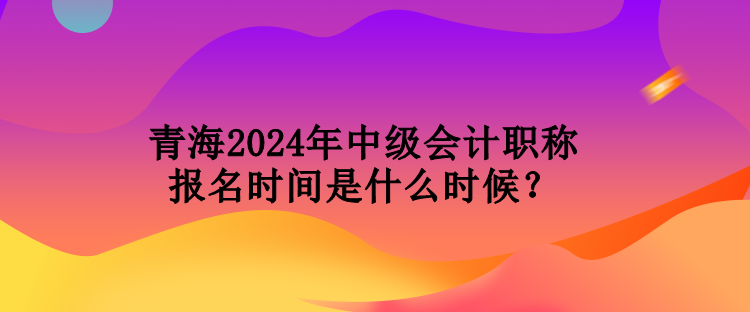 青海2024年中級會計職稱報名時間是什么時候？