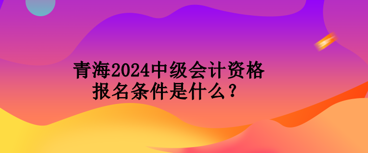 青海2024中級會計資格報名條件是什么？