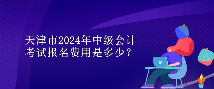 天津市2024年中級會計考試報名費(fèi)用是多少？