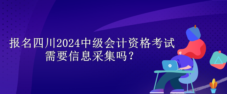 報(bào)名四川2024中級(jí)會(huì)計(jì)資格考試需要信息采集嗎？