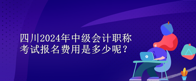 四川2024年中級會計職稱考試報名費用是多少呢？