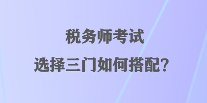 稅務(wù)師考試選擇三門如何搭配？