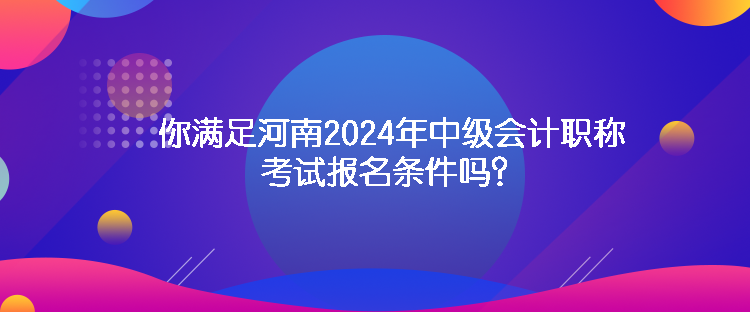 你滿足河南2024年中級會計職稱考試報名條件嗎？