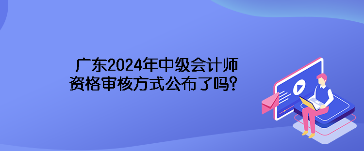 廣東2024年中級會(huì)計(jì)師資格審核方式公布了嗎？