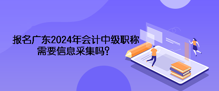 報名廣東2024年會計中級職稱需要信息采集嗎？