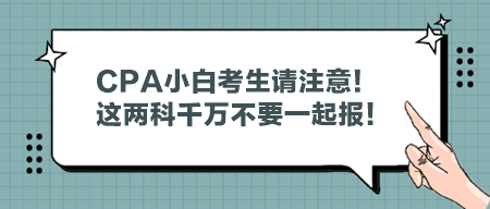 CPA小白考生請注意！這兩科千萬不要一起報！