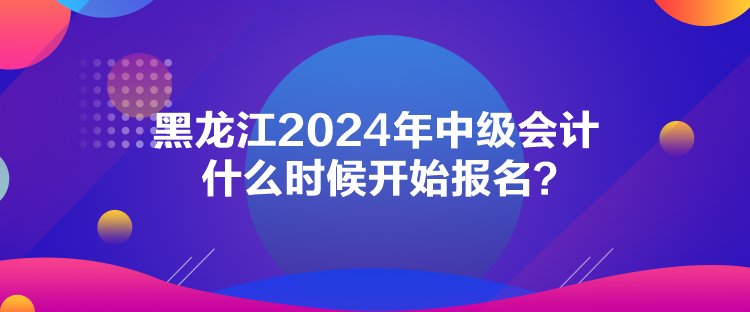 黑龍江2024年中級(jí)會(huì)計(jì)什么時(shí)候開始報(bào)名？