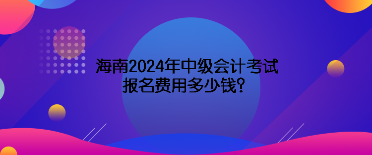 海南2024年中級(jí)會(huì)計(jì)考試報(bào)名費(fèi)用多少錢？