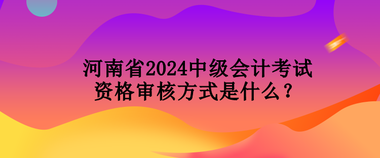 河南省2024中級會計考試資格審核方式是什么？